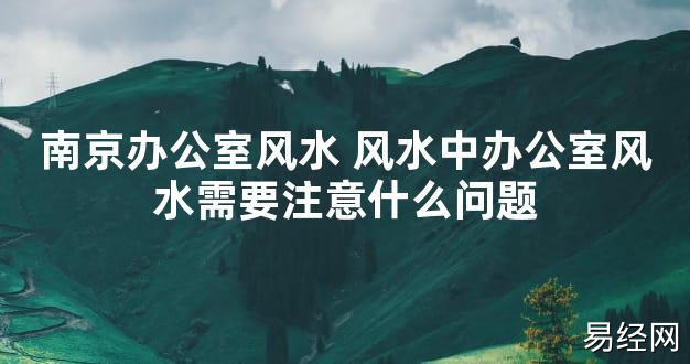 【2024最新风水】南京办公室风水 风水中办公室风水需要注意什么问题【好运风水】